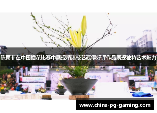 陈雨菲在中国插花比赛中展现精湛技艺赢得好评作品展现独特艺术魅力 陈雨菲在中国插花比赛中展现精湛技艺赢得好评作品展现独特艺术魅力