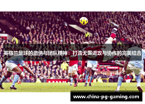 英格兰足球的激情与团队精神:打造无畏进攻与协作的完美结合 英格兰足球的激情与团队精神:打造无畏进攻与协作的完美结合