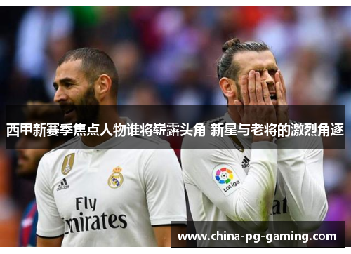 西甲新赛季焦点人物谁将崭露头角 新星与老将的激烈角逐 西甲新赛季焦点人物谁将崭露头角 新星与老将的激烈角逐