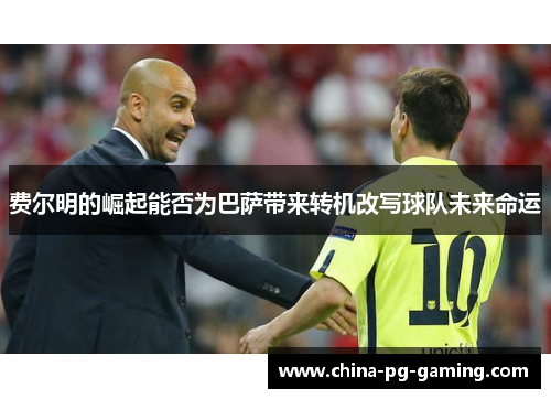 费尔明的崛起能否为巴萨带来转机改写球队未来命运