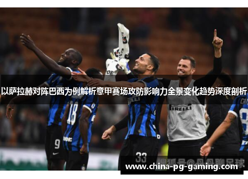 以萨拉赫对阵巴西为例解析意甲赛场攻防影响力全景变化趋势深度剖析