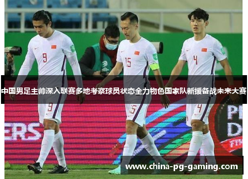 中国男足主帅深入联赛多地考察球员状态全力物色国家队新援备战未来大赛 中国男足主帅深入联赛多地考察球员状态全力物色国家队新援备战未来大赛